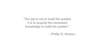 ‘‘Our job is not to build the system,
it is to acquire the necessary
knowledge to build the system.’’
- Phillip G. Armour -
 