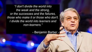 “I don't divide the world into
the weak and the strong,
or the successes and the failures,
those who make it or those who don't.
I divide the world into learners and
non-learners.”
- Benjamin Barber -
 