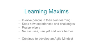 • Involve people in their own learning
• Seek new experiences and challenges
• Praise wisely
• No excuses, use yet and work harder
• Continue to develop an Agile Mindset
Learning Maxims
 