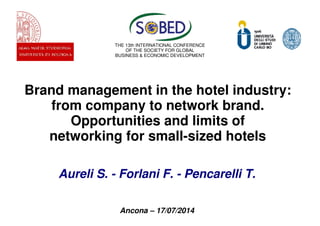 Brand management in the hotel industry:
from company to network brand.
Opportunities and limits of
networking for small-sized hotels
Aureli S. - Forlani F. - Pencarelli T.
Ancona – 17/07/2014
THE 13th INTERNATIONAL CONFERENCE
OF THE SOCIETY FOR GLOBAL
BUSINESS & ECONOMIC DEVELOPMENT
 