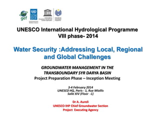 UNESCO International Hydrological Programme
VIII phase- 2014

Water Security :Addressing Local, Regional
and Global Challenges
GROUNDWATER MANAGEMENT IN THE
TRANSBOUNDARY SYR DARYA BASIN
Project Preparation Phase – Inception Meeting
3-4 February 2014
UNESCO HQ, Paris - 1, Rue Miollis
Salle XIV (Floor -1)
Dr A. Aureli
UNESCO IHP Chief Groundwater Section
Project Executing Agency

 
