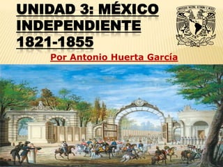 UNIDAD 3: MÉXICO
INDEPENDIENTE
1821-1855
   Por Antonio Huerta García
 