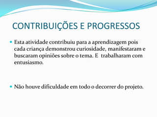 CONTRIBUIÇÕES E PROGRESSOS
 Esta atividade contribuiu para a aprendizagem pois
 cada criança demonstrou curiosidade, manifestaram e
 buscaram opiniões sobre o tema. E trabalharam com
 entusiasmo.



 Não houve dificuldade em todo o decorrer do projeto.
 