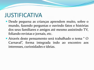 JUSTIFICATIVA
 Desde pequena as crianças aprendem muito, sobre o
  mundo, fazendo perguntas e ouvindo fatos e histórias
  dos seus familiares e amigos até mesmo assistindo TV,
  foliando revistas e jornais, etc.
 Através deste pensamento será trabalhado o tema “ O
  Carnaval”, forma integrada indo ao encontro aos
  interesses, curiosidades e ideias.
 