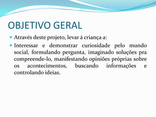 OBJETIVO GERAL
 Através deste projeto, levar á criança a:
 Interessar e demonstrar curiosidade pelo mundo
  social, formulando pergunta, imaginado soluções pra
  compreende-lo, manifestando opiniões próprias sobre
  os acontecimentos, buscando informações e
  controlando ideias.
 