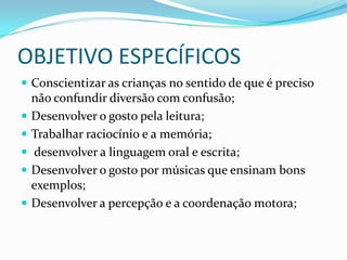 OBJETIVO ESPECÍFICOS
 Conscientizar as crianças no sentido de que é preciso
    não confundir diversão com confusão;
   Desenvolver o gosto pela leitura;
   Trabalhar raciocínio e a memória;
   desenvolver a linguagem oral e escrita;
   Desenvolver o gosto por músicas que ensinam bons
    exemplos;
   Desenvolver a percepção e a coordenação motora;
 