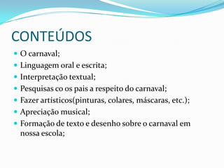 CONTEÚDOS
 O carnaval;
 Linguagem oral e escrita;
 Interpretação textual;
 Pesquisas co os pais a respeito do carnaval;
 Fazer artísticos(pinturas, colares, máscaras, etc.);
 Apreciação musical;
 Formação de texto e desenho sobre o carnaval em
  nossa escola;
 