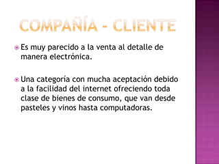 compañía - clienteEs muy parecido a la venta al detalle de manera electrónica. Una categoría con mucha aceptación debido a la facilidad del internet ofreciendo toda clase de bienes de consumo, que van desde pasteles y vinos hasta computadoras.