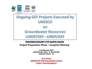 Ongoing GEF Projects Executed by
UNESCO
on
Groundwater Resources
UNDP/GEF –UNEP/GEF
GROUNDWATER MANAGEMENT IN THE
TRANSBOUNDARY SYR DARYA BASIN
Project Preparation Phase – Inception Meeting
3-4 February 2014
UNESCO HQ, Paris - 1, Rue Miollis
Salle XIV (Floor -1)
Dr A. Aureli
UNESCO IHP Chief Groundwater Section
Project Executing Agency

 