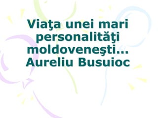 Viaţa unei mari
personalităţi
moldoveneşti...
Aureliu Busuioc
 