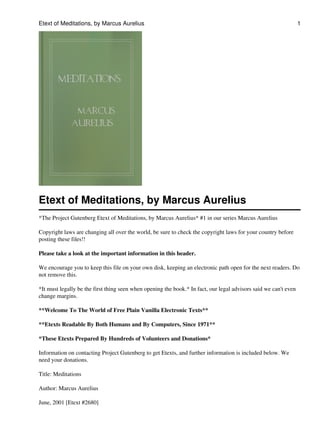 Etext of Meditations, by Marcus Aurelius                                                                          1




Etext of Meditations, by Marcus Aurelius
*The Project Gutenberg Etext of Meditations, by Marcus Aurelius* #1 in our series Marcus Aurelius

Copyright laws are changing all over the world, be sure to check the copyright laws for your country before
posting these files!!

Please take a look at the important information in this header.

We encourage you to keep this file on your own disk, keeping an electronic path open for the next readers. Do
not remove this.

*It must legally be the first thing seen when opening the book.* In fact, our legal advisors said we can't even
change margins.

**Welcome To The World of Free Plain Vanilla Electronic Texts**

**Etexts Readable By Both Humans and By Computers, Since 1971**

*These Etexts Prepared By Hundreds of Volunteers and Donations*

Information on contacting Project Gutenberg to get Etexts, and further information is included below. We
need your donations.

Title: Meditations

Author: Marcus Aurelius

June, 2001 [Etext #2680]
 