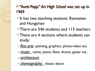 “Aurel Popp” Art High School was set up in
1969
 Ithas two teaching sections: Romanian
  and Hungarian
 There are 546 students and 113 teachers
 There are 4 sections where students can
  study:
- fine arts: painting, graphics, photo-video etc.
- music: canto, piano, flute, drums, guitar etc.
- architecture
- choreography: classic dance
 