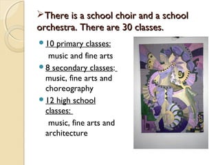 There is a school choir and a school
orchestra. There are 30 classes.
10  primary classes:
  music and fine arts
8 secondary classes:
 music, fine arts and
 choreography
12 high school
 classes:
  music, fine arts and
 architecture
 