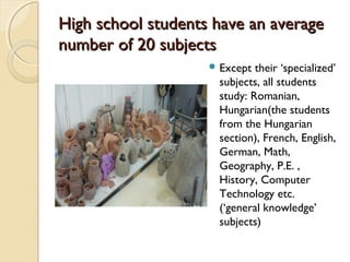 High school students have an average
number of 20 subjects
                     Except  their ‘specialized’
                      subjects, all students
                      study: Romanian,
                      Hungarian(the students
                      from the Hungarian
                      section), French, English,
                      German, Math,
                      Geography, P.E. ,
                      History, Computer
                      Technology etc.
                      (‘general knowledge’
                      subjects)
 