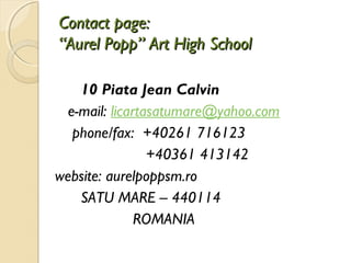 Contact page:
“Aurel Popp” Art High School

   10 Piata Jean Calvin
 e-mail: licartasatumare@yahoo.com
  phone/fax: +40261 716123
                +40361 413142
website: aurelpoppsm.ro
   SATU MARE – 440114
              ROMANIA
 