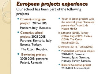 European projects experience
Our school has been part of the following
projects
 Comenius   language          Youth in action projects with
  project: 2005-2006;           the informal group “Impreuna
                                pentru viitor” coord. de
 Partners-Italy, Romania        Natalia Hodut
 Comenius school            In Lithuania (2005), Turkey
  project: 2005-2008;           (2006), Italy (2009), Turkey
                                (2010), The Czech
  Partners: Romania, Italy
                                Republic(2010),
  Estonia, Turkey,
                             Denmark (2011), Turkey(2013)
  The Czech Republic,         Multilateral Comenius project
 E-twinning project,           2008-2010; Partners:
  2008-2009; partners:          Slovenia, Spain, Germany,
                                Norway, Turkey, Romania
  Poland, Romania
                              Bilateral Comenius project
                                2010-2012 Romania-Spain
 