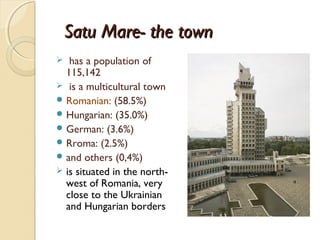 Satu Mare- the town
  has a population of
  115,142
 is a multicultural town
 Romanian: (58.5%)
 Hungarian: (35.0%)
 German: (3.6%)
 Rroma: (2.5%)
 and others (0,4%)
 is situated in the north-
  west of Romania, very
  close to the Ukrainian
  and Hungarian borders
 