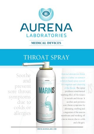 Aurena Laboratories throat
spray is a saline or seawater
solution based spray aerosol
for irrigation and cleansing
of the throat. The spray
produces a mechanical
washing effect of the tissues
in mouth and throat. It
soothes and prevents
sore throat symptoms by
alleviating swelling and
congestion of the mucus
membrane and washing off
excess mucus due to colds
and allergies.
Soothe
and
prevent
sore throat
symptoms
due to
colds or
allergies
www.aurenalabs.com
 