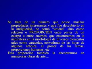 Se trata de un número que posee muchas propiedades interesantes y que fue descubierto en la antigüedad, no como “unidad” sino como relación o PROPORCIÓN entre partes de un cuerpo o entre cuerpos, que encontramos en la naturaleza en la morfología de diversos elementos tales como caracolas, nervaduras de las hojas de algunos árboles, el grosor de las ramas, proporciones humanas, etc. Esta proporción también la encontramos en numerosas obras de arte… 