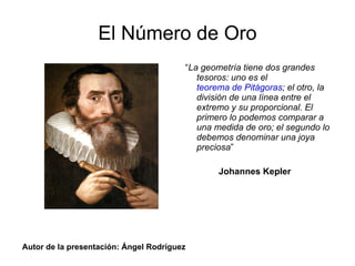 El Número de Oro “ La geometría tiene dos grandes tesoros: uno es el  teorema de Pitágoras ; el otro, la división de una línea entre el extremo y su proporcional. El primero lo podemos comparar a una medida de oro; el segundo lo debemos denominar una joya preciosa ” Johannes Kepler Autor de la presentación: Ángel Rodríguez 