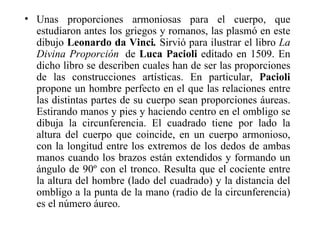 • Unas proporciones armoniosas para el cuerpo, que
  estudiaron antes los griegos y romanos, las plasmó en este
  dibujo Leonardo da Vinci. Sirvió para ilustrar el libro La
  Divina Proporción de Luca Pacioli editado en 1509. En
  dicho libro se describen cuales han de ser las proporciones
  de las construcciones artísticas. En particular, Pacioli
  propone un hombre perfecto en el que las relaciones entre
  las distintas partes de su cuerpo sean proporciones áureas.
  Estirando manos y pies y haciendo centro en el ombligo se
  dibuja la circunferencia. El cuadrado tiene por lado la
  altura del cuerpo que coincide, en un cuerpo armonioso,
  con la longitud entre los extremos de los dedos de ambas
  manos cuando los brazos están extendidos y formando un
  ángulo de 90º con el tronco. Resulta que el cociente entre
  la altura del hombre (lado del cuadrado) y la distancia del
  ombligo a la punta de la mano (radio de la circunferencia)
  es el número áureo.
 