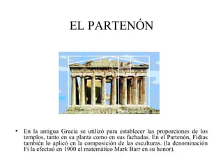EL PARTENÓN




• En la antigua Grecia se utilizó para establecer las proporciones de los
  templos, tanto en su planta como en sus fachadas. En el Partenón, Fidias
  también lo aplicó en la composición de las esculturas. (la denominación
  Fi la efectuó en 1900 el matemático Mark Barr en su honor).
 