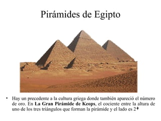 Pirámides de Egipto




• Hay un precedente a la cultura griega donde también apareció el número
  de oro. En La Gran Pirámide de Keops, el cociente entre la altura de
  uno de los tres triángulos que forman la pirámide y el lado es 2
 