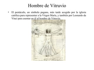 Hombre de Vitruvio
•   El pentáculo, un símbolo pagano, más tarde acogido por la iglesia
    católica para representar a la Virgen María, y también por Leonardo da
    Vinci para asentar en él al hombre de Vitruvio.
 
