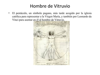 Hombre de Vitruvio
•   El pentáculo, un símbolo pagano, más tarde acogido por la iglesia
    católica para representar a la Virgen María, y también por Leonardo da
    Vinci para asentar en él al hombre de Vitruvio.
 