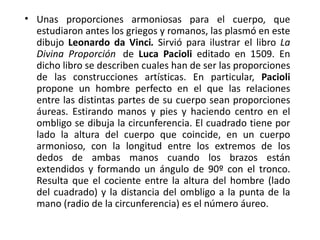 • Unas proporciones armoniosas para el cuerpo, que
  estudiaron antes los griegos y romanos, las plasmó en este
  dibujo Leonardo da Vinci. Sirvió para ilustrar el libro La
  Divina Proporción de Luca Pacioli editado en 1509. En
  dicho libro se describen cuales han de ser las proporciones
  de las construcciones artísticas. En particular, Pacioli
  propone un hombre perfecto en el que las relaciones
  entre las distintas partes de su cuerpo sean proporciones
  áureas. Estirando manos y pies y haciendo centro en el
  ombligo se dibuja la circunferencia. El cuadrado tiene por
  lado la altura del cuerpo que coincide, en un cuerpo
  armonioso, con la longitud entre los extremos de los
  dedos de ambas manos cuando los brazos están
  extendidos y formando un ángulo de 90º con el tronco.
  Resulta que el cociente entre la altura del hombre (lado
  del cuadrado) y la distancia del ombligo a la punta de la
  mano (radio de la circunferencia) es el número áureo.
 