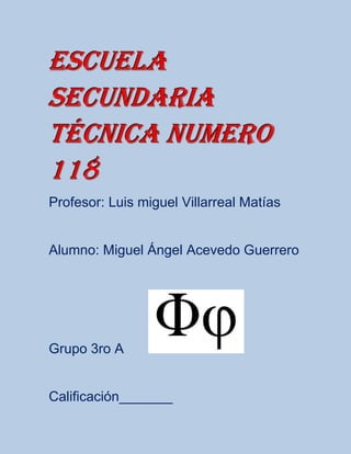 Escuela
secundaria
técnica numero
118
Profesor: Luis miguel Villarreal Matías


Alumno: Miguel Ángel Acevedo Guerrero




Grupo 3ro A


Calificación_______
 
