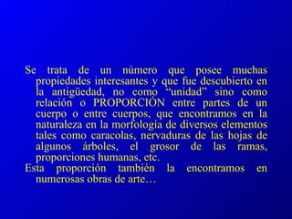 Se trata de un número que posee muchas propiedades interesantes y que fue descubierto en la antigüedad, no como “unidad” sino como relación o PROPORCIÓN entre partes de un cuerpo o entre cuerpos, que encontramos en la naturaleza en la morfología de diversos elementos tales como caracolas, nervaduras de las hojas de algunos árboles, el grosor de las ramas, proporciones humanas, etc. Esta proporción también la encontramos en numerosas obras de arte… 