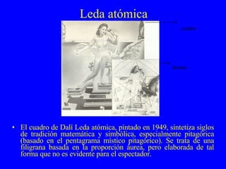 Leda atómica El cuadro de Dalí Leda atómica, pintado en 1949, sintetiza siglos de tradición matemática y simbólica, especialmente pitagórica (basado en el pentagrama místico pitagórico). Se trata de una filigrana basada en la proporción áurea, pero elaborada de tal forma que no es evidente para el espectador.  boceto cuadro 