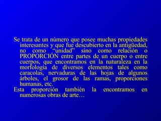 Se trata de un número que posee muchas propiedades interesantes y que fue descubierto en la antigüedad, no como “unidad” sino como relación o PROPORCIÓN entre partes de un cuerpo o entre cuerpos, que encontramos en la naturaleza en la morfología de diversos elementos tales como caracolas, nervaduras de las hojas de algunos árboles, el grosor de las ramas, proporciones humanas, etc. Esta proporción también la encontramos en numerosas obras de arte… 