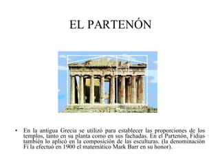 EL PARTENÓN En la antigua Grecia se utilizó para establecer las proporciones de los templos, tanto en su planta como en sus fachadas. En el Partenón, Fidias también lo aplicó en la composición de las esculturas. (la denominación Fi la efectuó en 1900 el matemático Mark Barr en su honor). 