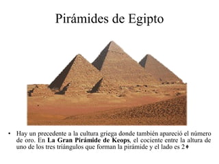 Pirámides de Egipto Hay un precedente a la cultura griega donde también apareció el número de oro. En  La Gran Pirámide de Keops , el cociente entre la altura de uno de los tres triángulos que forman la pirámide y el lado es 2 