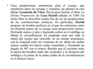 • Unas proporciones armoniosas para el cuerpo, que
estudiaron antes los griegos y romanos, las plasmó en este
dibujo Leonardo da Vinci. Sirvió para ilustrar el libro La
Divina Proporción de Luca Pacioli editado en 1509. En
dicho libro se describen cuales han de ser las proporciones
de las construcciones artísticas. En particular, Pacioli
propone un hombre perfecto en el que las relaciones entre
las distintas partes de su cuerpo sean proporciones áureas.
Estirando manos y pies y haciendo centro en el ombligo se
dibuja la circunferencia. El cuadrado tiene por lado la
altura del cuerpo que coincide, en un cuerpo armonioso,
con la longitud entre los extremos de los dedos de ambas
manos cuando los brazos están extendidos y formando un
ángulo de 90º con el tronco. Resulta que el cociente entre
la altura del hombre (lado del cuadrado) y la distancia del
ombligo a la punta de la mano (radio de la circunferencia)
es el número áureo.
 