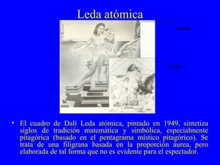 Leda atómica
• El cuadro de Dalí Leda atómica, pintado en 1949, sintetiza
siglos de tradición matemática y simbólica, especialmente
pitagórica (basado en el pentagrama místico pitagórico). Se
trata de una filigrana basada en la proporción áurea, pero
elaborada de tal forma que no es evidente para el espectador.
boceto
cuadro
 
