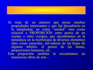 Se trata de un número que posee muchas
propiedades interesantes y que fue descubierto en
la antigüedad, no como “unidad” sino como
relación o PROPORCIÓN entre partes de un
cuerpo o entre cuerpos, que encontramos en la
naturaleza en la morfología de diversos elementos
tales como caracolas, nervaduras de las hojas de
algunos árboles, el grosor de las ramas,
proporciones humanas, etc.
Esta proporción también la encontramos en
numerosas obras de arte…
 