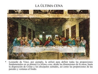 LA ÚLTIMA CENA
• Leonardo da Vinci, por ejemplo, la utilizó para definir todas las proporciones
fundamentales en su pintura La última cena, desde las dimensiones de la mesa, hasta
la disposición de Cristo y los discípulos sentados, así como las proporciones de las
paredes y ventanas al fondo.
 