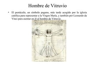 Hombre de Vitruvio
• El pentáculo, un símbolo pagano, más tarde acogido por la iglesia
católica para representar a la Virgen María, y también por Leonardo da
Vinci para asentar en él al hombre de Vitruvio.
 