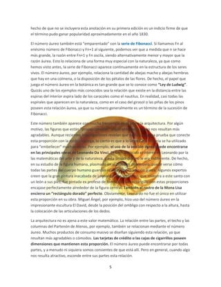 hecho de que no se incluyera esta anotación en su primera edición es un indicio firme de que
el término pudo ganar popularidad aproximadamente en el año 1830.

El número áureo también está “emparentado” con la serie de Fibonacci. Si llamamos Fn al
enésimo número de Fibonacci y Fn+1 al siguiente, podemos ver que a medida que n se hace
más grande, la razón entre Fn+1 y Fn oscila, siendo alternativamente menor y mayor que la
razón áurea. Esto lo relaciona de una forma muy especial con la naturaleza, ya que como
hemos visto antes, la serie de Fibonacci aparece continuamente en la estructura de los seres
vivos. El número áureo, por ejemplo, relaciona la cantidad de abejas macho y abejas hembras
que hay en una colmena, o la disposición de los pétalos de las flores. De hecho, el papel que
juega el número áureo en la botánica es tan grande que se lo conoce como “Ley de Ludwig”.
Quizás uno de los ejemplos más conocidos sea la relación que existe en la distancia entre las
espiras del interior espira lado de los caracoles como el nautilus. En realidad, casi todas las
espirales que aparecen en la naturaleza, como en el caso del girasol o las piñas de los pinos
poseen esta relación áurea, ya que su número generalmente es un término de la sucesión de
Fibonacci.

Este número también aparece con mucha frecuencia en el arte y la arquitectura. Por algún
motivo, las figuras que están “proporcionadas” según el número áureo nos resultan más
agradables. Aunque recientes investigaciones revelan que no hay ninguna prueba que conecte
esta proporción con la estética griega, lo cierto es que a lo largo de la historia se ha utilizado
para “embellecer” muchas obras. Por ejemplo, el uso de la sección áurea puede encontrarse
en las principales obras de Leonardo Da Vinci. Es bien conocido el interés de Leonardo por la
las matemáticas del arte y de la naturaleza, y esta proporción no le era indiferente. De hecho,
en su estudio de la figura humana, plasmado en el Hombre de Vitruvio, puede verse cómo
todas las partes del cuerpo humano guardan relación con la sección áurea. Algunos expertos
creen que la gran pintura inacabada de Leonardo, San Jerónimo, que muestra a este santo con
un león a sus pies, fue pintada ex profeso de forma que un rectángulo con estas proporciones
encajase perfectamente alrededor de la figura central. También el rostro de la Mona Lisa
encierra un “rectángulo dorado” perfecto. Obviamente, Leonardo no fue el único en utilizar
esta proporción en su obra. Miguel Ángel, por ejemplo, hizo uso del número áureo en la
impresionante escultura El David, desde la posición del ombligo con respecto a la altura, hasta
la colocación de las articulaciones de los dedos.

La arquitectura no es ajena a este valor matemático. La relación entre las partes, el techo y las
columnas del Partenón de Atenas, por ejemplo, también se relacionan mediante el número
áureo. Muchos productos de consumo masivo se diseñan siguiendo esta relación, ya que
resultan más agradables o cómodos. Las tarjetas de crédito o las cajas de cigarrillos poseen
dimensiones que mantienen esta proporción. El número áureo puede encontrarse por todas
partes, y a menudo ni siquiera somos consientes de que está allí. Pero en general, cuando algo
nos resulta atractivo, esconde entre sus partes esta relación.

                                                5
 