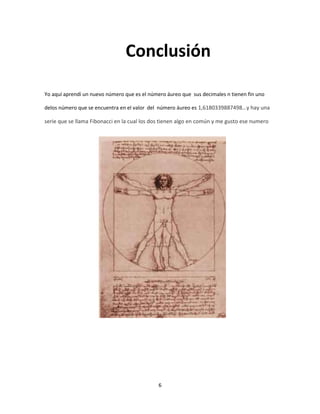 Conclusión

Yo aquí aprendí un nuevo número que es el número áureo que sus decimales n tienen fin uno

delos número que se encuentra en el valor del número áureo es 1,6180339887498…y hay una

serie que se llama Fibonacci en la cual los dos tienen algo en común y me gusto ese numero




                                              6
 