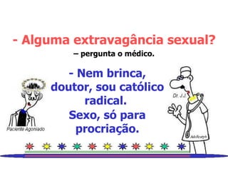 - Alguma extravagância sexual? –  pergunta o médico. - Nem brinca, doutor, sou católico radical.  Sexo, só para procriação. 