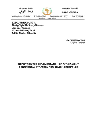 AFRICAN UNION UNION AFRICAINE
UNIÃO AFRICANA
Addis Ababa, Ethiopia P. O. Box 3243 Telephone: 5517 700 Fax: 5517844
Website: www.au.int
EXECUTIVE COUNCIL
Thirty-Eight Ordinary Session
Videoconference
03 - 04 February 2021
Addis Ababa, Ethiopia
EX.CL/1256(XXXVIII)
Original : English
REPORT ON THE IMPLEMENTATION OF AFRICA JOINT
CONTINENTAL STRATEGY FOR COVID-19 RESPONSE
 