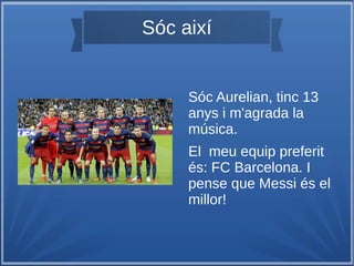 Sóc així
Sóc Aurelian, tinc 13
anys i m'agrada la
música.
El meu equip preferit
és: FC Barcelona. I
pense que Messi és el
millor!
 