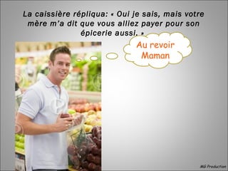  
La caissière répliqua: « Oui je sais, mais votre
mère m’a dit que vous alliez payer pour son
épicerie aussi. »
MG Production
Au revoir
Maman
 