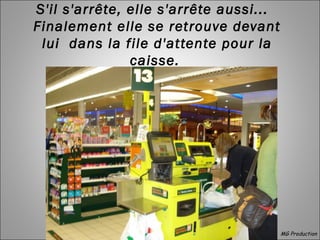 S'il s'arrête, elle s'arrête aussi... 
Finalement elle se retrouve devant
lui dans la file d'attente pour la
caisse.
MG Production
 