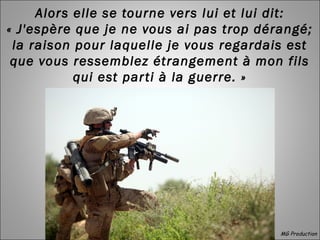 Alors elle se tourne vers lui et lui dit:
« J'espère que je ne vous ai pas trop dérangé;
la raison pour laquelle je vous regardais est
que vous ressemblez étrangement à mon fils
qui est parti à la guerre. »
MG Production
 