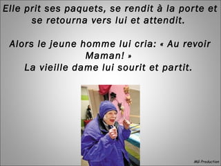 Elle prit ses paquets, se rendit à la porte et
se retourna vers lui et attendit.
Alors le jeune homme lui cria: « Au revoir
Maman! »
La vieille dame lui sourit et partit.
 
MG Production
 